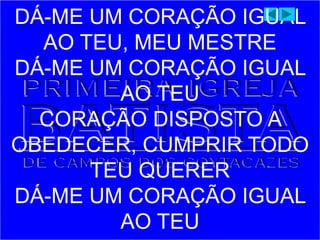 DÁ-ME UM CORAÇÃO IGUAL
AO TEU, MEU MESTRE
DÁ-ME UM CORAÇÃO IGUAL
AO TEU
CORAÇÃO DISPOSTO A
OBEDECER, CUMPRIR TODO
TEU QUERER
DÁ-ME UM CORAÇÃO IGUAL
AO TEU
 