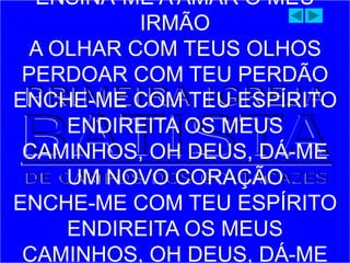 ENSINA-ME A AMAR O MEU
IRMÃO
A OLHAR COM TEUS OLHOS
PERDOAR COM TEU PERDÃO
ENCHE-ME COM TEU ESPÍRITO
ENDIREITA OS MEUS
CAMINHOS, OH DEUS, DÁ-ME
UM NOVO CORAÇÃO
ENCHE-ME COM TEU ESPÍRITO
ENDIREITA OS MEUS
CAMINHOS, OH DEUS, DÁ-ME
 
