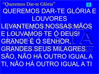 QUEREMOS DAR-TE GLÓRIA E
LOUVORES
LEVANTEMOS NOSSAS MÃOS
E LOUVAMOS TE Ó DEUS!
GRANDE É O SENHOR,
GRANDES SEUS MILAGRES
SÃO, NÃO HÁ OUTRO IGUAL A
TI, NÃO HÁ OUTRO IGUAL A TI
“Queremos Dar-te Glória”
 
