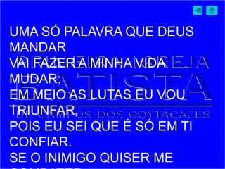 UMA SÓ PALAVRA QUE DEUS
MANDAR
VAI FAZER A MINHA VIDA
MUDAR;
EM MEIO AS LUTAS EU VOU
TRIUNFAR,
POIS EU SEI QUE É SÓ EM TI
CONFIAR.
SE O INIMIGO QUISER ME
 