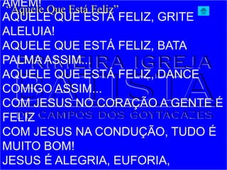 AMÉM!
AQUELE QUE ESTÁ FELIZ, GRITE
ALELUIA!
AQUELE QUE ESTÁ FELIZ, BATA
PALMA ASSIM...
AQUELE QUE ESTÁ FELIZ, DANCE
COMIGO ASSIM...
COM JESUS NO CORAÇÃO A GENTE É
FELIZ
COM JESUS NA CONDUÇÃO, TUDO É
MUITO BOM!
JESUS É ALEGRIA, EUFORIA,
“Aquele Que Está Feliz”
 