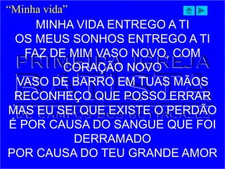 MINHA VIDA ENTREGO A TI
OS MEUS SONHOS ENTREGO A TI
FAZ DE MIM VASO NOVO, COM
CORAÇÃO NOVO
VASO DE BARRO EM TUAS MÃOS
RECONHEÇO QUE POSSO ERRAR
MAS EU SEI QUE EXISTE O PERDÃO
É POR CAUSA DO SANGUE QUE FOI
DERRAMADO
POR CAUSA DO TEU GRANDE AMOR
“Minha vida”
 