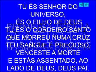 TU ÉS SENHOR DO
UNIVERSO,
ÉS O FILHO DE DEUS
TU ÉS O CORDEIRO SANTO
QUE MORREU NUMA CRUZ
TEU SANGUE É PRECIOSO,
VENCESTE A MORTE
E ESTÁS ASSENTADO, AO
LADO DE DEUS, DEUS PAI.
 