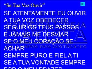 SE ATENTAMENTE EU OUVIR
A TUA VOZ OBEDECER
SEGUIR OS TEUS PASSOS
E JAMAIS ME DESVIAR
SE O MEU CORAÇÃO SE
ACHAR
SEMPRE PURO E FIEL A TI
SE A TUA VONTADE SEMPRE
“Se Tua Voz Ouvir”
 