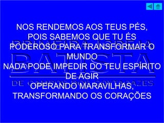 NOS RENDEMOS AOS TEUS PÉS,
POIS SABEMOS QUE TU ÉS
PODEROSO PARA TRANSFORMAR O
MUNDO
NADA PODE IMPEDIR DO TEU ESPÍRITO
DE AGIR
OPERANDO MARAVILHAS,
TRANSFORMANDO OS CORAÇÕES
 