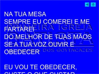 NA TUA MESA
SEMPRE EU COMEREI E ME
FARTAREI
DO MELHOR DE TUAS MÃOS
SE A TUA VOZ OUVIR E
OBEDECER
EU VOU TE OBEDECER,
 