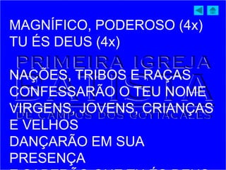 MAGNÍFICO, PODEROSO (4x)
TU ÉS DEUS (4x)
NAÇÕES, TRIBOS E RAÇAS
CONFESSARÃO O TEU NOME
VIRGENS, JOVENS, CRIANÇAS
E VELHOS
DANÇARÃO EM SUA
PRESENÇA
 