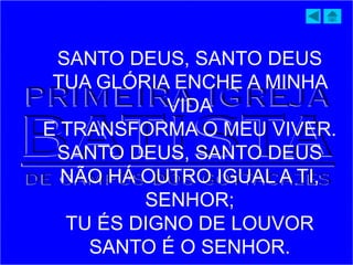 SANTO DEUS, SANTO DEUS
TUA GLÓRIA ENCHE A MINHA
VIDA
E TRANSFORMA O MEU VIVER.
SANTO DEUS, SANTO DEUS
NÃO HÁ OUTRO IGUAL A TI,
SENHOR;
TU ÉS DIGNO DE LOUVOR
SANTO É O SENHOR.
 