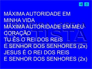 MÁXIMA AUTORIDADE EM
MINHA VIDA
MÁXIMA AUTORIDADE EM MEU
CORAÇÃO
TU ÉS O REI DOS REIS
E SENHOR DOS SENHORES (2x)
JESUS É O REI DOS REIS
E SENHOR DOS SENHORES (2x)
 