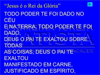 TODO PODER TE FOI DADO NO
CÉU
E NA TERRA, TODO PODER TE FOI
DADO,
DEUS O PAI TE EXALTOU SOBRE
TODAS
AS COISAS, DEUS O PAI TE
EXALTOU
MANIFESTADO EM CARNE,
JUSTIFICADO EM ESPÍRITO,
“Jesus é o Rei da Glória”
 