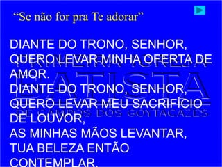 DIANTE DO TRONO, SENHOR,
QUERO LEVAR MINHA OFERTA DE
AMOR.
DIANTE DO TRONO, SENHOR,
QUERO LEVAR MEU SACRIFÍCIO
DE LOUVOR,
AS MINHAS MÃOS LEVANTAR,
TUA BELEZA ENTÃO
“Se não for pra Te adorar”
 