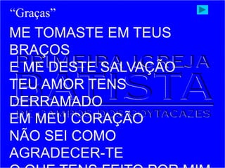 ME TOMASTE EM TEUS
BRAÇOS
E ME DESTE SALVAÇÃO
TEU AMOR TENS
DERRAMADO
EM MEU CORAÇÃO
NÃO SEI COMO
AGRADECER-TE
“Graças”
 