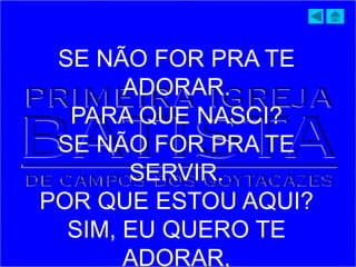 SE NÃO FOR PRA TE
ADORAR.
PARA QUE NASCI?
SE NÃO FOR PRA TE
SERVIR.
POR QUE ESTOU AQUI?
SIM, EU QUERO TE
ADORAR,
 
