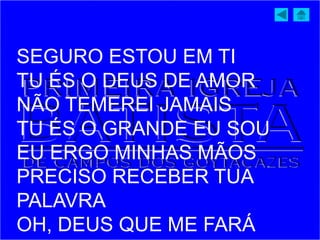 SEGURO ESTOU EM TI
TU ÉS O DEUS DE AMOR
NÃO TEMEREI JAMAIS
TU ÉS O GRANDE EU SOU
EU ERGO MINHAS MÃOS
PRECISO RECEBER TUA
PALAVRA
OH, DEUS QUE ME FARÁ
 