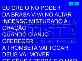 EU CREIO NO PODER
DA BRASA VIVA NO ALTAR
INCENSO MISTURADO A
ORAÇÃO
QUANDO O ANJO
OFERECER
A TROMBETA VAI TOCAR
DEUS VAI MOVER
 