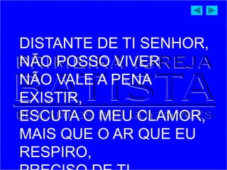 DISTANTE DE TI SENHOR,
NÃO POSSO VIVER
NÃO VALE A PENA
EXISTIR,
ESCUTA O MEU CLAMOR,
MAIS QUE O AR QUE EU
RESPIRO,
 