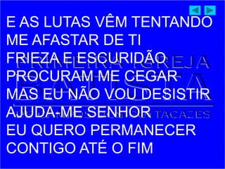 E AS LUTAS VÊM TENTANDO
ME AFASTAR DE TI
FRIEZA E ESCURIDÃO
PROCURAM ME CEGAR
MAS EU NÃO VOU DESISTIR
AJUDA-ME SENHOR
EU QUERO PERMANECER
CONTIGO ATÉ O FIM
 