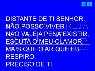 DISTANTE DE TI SENHOR,
NÃO POSSO VIVER
NÃO VALE A PENA EXISTIR,
ESCUTA O MEU CLAMOR,
MAIS QUE O AR QUE EU
RESPIRO,
PRECISO DE TI
 