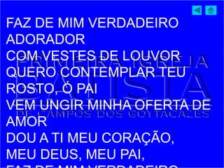 FAZ DE MIM VERDADEIRO
ADORADOR
COM VESTES DE LOUVOR
QUERO CONTEMPLAR TEU
ROSTO, Ó PAI
VEM UNGIR MINHA OFERTA DE
AMOR
DOU A TI MEU CORAÇÃO,
MEU DEUS, MEU PAI,
 