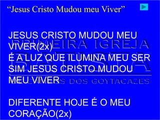 JESUS CRISTO MUDOU MEU
VIVER(2x)
É A LUZ QUE ILUMINA MEU SER
SIM JESUS CRISTO MUDOU
MEU VIVER
DIFERENTE HOJE É O MEU
CORAÇÃO(2x)
“Jesus Cristo Mudou meu Viver”
 