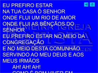 EU PREFIRO ESTAR
NA TUA CASA Ó SENHOR
ONDE FLUI UM RIO DE AMOR
ONDE FLUI AS BÊNÇÃOS DO
SENHOR
EU PREFIRO ESTAR NO MEIO DA
CONGREGAÇÃO
E NO MEIO DESTA COMUNHÃO
SERVINDO AO MEU DEUS E AOS
MEUS IRMÃOS
AH! AH! AH!
 
