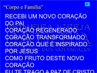 RECEBI UM NOVO CORAÇÃO
DO PAI
CORAÇÃO REGENERADO
CORAÇÃO TRANSFORMADO
CORAÇÃO QUE É INSPIRADO
POR JESUS
COMO FRUTO DESTE NOVO
CORAÇÃO
“Corpo e Família”
 