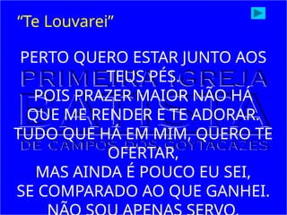 PERTO QUERO ESTAR JUNTO AOS
TEUS PÉS.
POIS PRAZER MAIOR NÃO HÁ
QUE ME RENDER E TE ADORAR.
TUDO QUE HÁ EM MIM, QUERO TE
OFERTAR,
MAS AINDA É POUCO EU SEI,
SE COMPARADO AO QUE GANHEI.
“Te Louvarei”
 