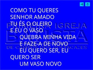 COMO TU QUERES
SENHOR AMADO
TU ÉS O OLEIRO
E EU O VASO
QUEBRA MINHA VIDA
E FAZE-A DE NOVO
EU QUERO SER, EU
QUERO SER
UM VASO NOVO
 