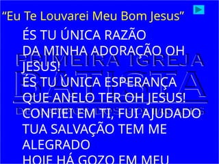 ÉS TU ÚNICA RAZÃO
DA MINHA ADORAÇÃO OH
JESUS!
ÉS TU ÚNICA ESPERANÇA
QUE ANELO TER OH JESUS!
CONFIEI EM TI, FUI AJUDADO
TUA SALVAÇÃO TEM ME
ALEGRADO
“Eu Te Louvarei Meu Bom Jesus”
 