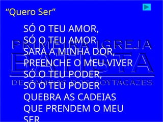 SÓ O TEU AMOR,
SÓ O TEU AMOR
SARA A MINHA DOR,
PREENCHE O MEU VIVER
SÓ O TEU PODER,
SÓ O TEU PODER
QUEBRA AS CADEIAS
QUE PRENDEM O MEU
“Quero Ser”
 
