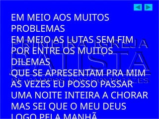 EM MEIO AOS MUITOS
PROBLEMAS
EM MEIO AS LUTAS SEM FIM
POR ENTRE OS MUITOS
DILEMAS
QUE SE APRESENTAM PRA MIM
AS VEZES EU POSSO PASSAR
UMA NOITE INTEIRA A CHORAR
MAS SEI QUE O MEU DEUS
 