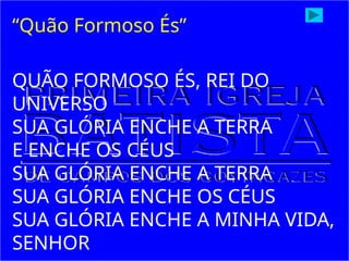QUÃO FORMOSO ÉS, REI DO
UNIVERSO
SUA GLÓRIA ENCHE A TERRA
E ENCHE OS CÉUS
SUA GLÓRIA ENCHE A TERRA
SUA GLÓRIA ENCHE OS CÉUS
SUA GLÓRIA ENCHE A MINHA VIDA,
SENHOR
“Quão Formoso És”
 
