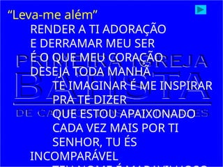 “Leva-me além”
RENDER A TI ADORAÇÃO
E DERRAMAR MEU SER
É O QUE MEU CORAÇÃO
DESEJA TODA MANHÃ
TE IMAGINAR É ME INSPIRAR
PRA TE DIZER
QUE ESTOU APAIXONADO
CADA VEZ MAIS POR TI
SENHOR, TU ÉS
INCOMPARÁVEL
 
