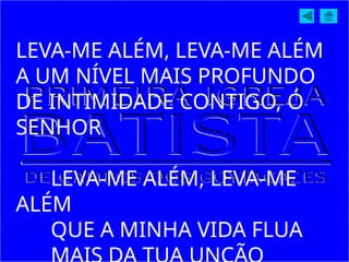 LEVA-ME ALÉM, LEVA-ME ALÉM
A UM NÍVEL MAIS PROFUNDO
DE INTIMIDADE CONTIGO, Ó
SENHOR
LEVA-ME ALÉM, LEVA-ME
ALÉM
QUE A MINHA VIDA FLUA
 
