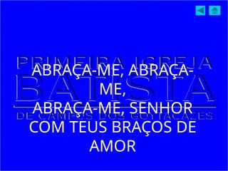 ABRAÇA-ME, ABRAÇA-
ME,
ABRAÇA-ME, SENHOR
COM TEUS BRAÇOS DE
AMOR
 