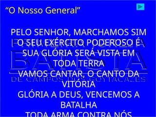 “O Nosso General”
PELO SENHOR, MARCHAMOS SIM
O SEU EXÉRCITO PODEROSO É
SUA GLÓRIA SERÁ VISTA EM
TODA TERRA
VAMOS CANTAR, O CANTO DA
VITÓRIA
GLÓRIA A DEUS, VENCEMOS A
BATALHA
 