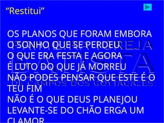 “Restitui”
OS PLANOS QUE FORAM EMBORA
O SONHO QUE SE PERDEU
O QUE ERA FESTA E AGORA
É LUTO DO QUE JÁ MORREU
NÃO PODES PENSAR QUE ESTE É O
TEU FIM
NÃO É O QUE DEUS PLANEJOU
LEVANTE-SE DO CHÃO ERGA UM
 