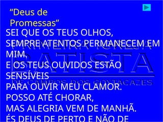 SEI QUE OS TEUS OLHOS,
SEMPRE ATENTOS PERMANECEM EM
MIM.
E OS TEUS OUVIDOS ESTÃO
SENSÍVEIS
PARA OUVIR MEU CLAMOR.
POSSO ATÉ CHORAR,
MAS ALEGRIA VEM DE MANHÃ.
“Deus de
Promessas”
 