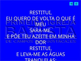 RESTITUI,
EU QUERO DE VOLTA O QUE É
MEU
SARA-ME,
E PÕE TEU AZEITE EM MINHA
DOR
RESTITUI,
E LEVA-ME AS ÁGUAS
 