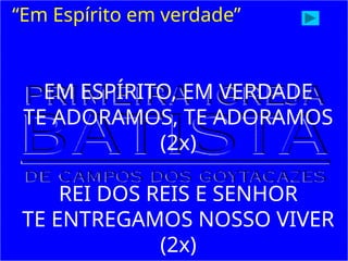 “Em Espírito em verdade”
EM ESPÍRITO, EM VERDADE
TE ADORAMOS, TE ADORAMOS
(2x)
REI DOS REIS E SENHOR
TE ENTREGAMOS NOSSO VIVER
(2x)
 