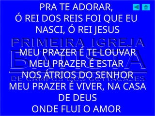 PRA TE ADORAR,
Ó REI DOS REIS FOI QUE EU
NASCI, Ó REI JESUS
MEU PRAZER É TE LOUVAR
MEU PRAZER É ESTAR
NOS ÁTRIOS DO SENHOR
MEU PRAZER É VIVER, NA CASA
DE DEUS
ONDE FLUI O AMOR
 