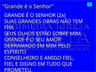 “Grande é o Senhor”
GRANDE É O SENHOR (2x)
SUAS GRANDES OBRAS NÃO TEM
FIM,
SEUS OLHOS ESTÃO SOBRE MIM.
GRANDE É O SEU AMOR
DERRAMADO EM MIM PELO
ESPÍRITO
CONSELHEIRO E AMIGO FIEL,
FIEL E DIGNO EM TUDO QUE
PROMETEU.
 
