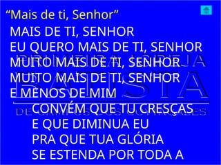 “Mais de ti, Senhor”
MAIS DE TI, SENHOR
EU QUERO MAIS DE TI, SENHOR
MUITO MAIS DE TI, SENHOR
MUITO MAIS DE TI, SENHOR
E MENOS DE MIM
CONVÉM QUE TU CRESÇAS
E QUE DIMINUA EU
PRA QUE TUA GLÓRIA
SE ESTENDA POR TODA A
 