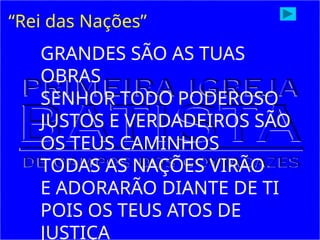 “Rei das Nações”
GRANDES SÃO AS TUAS
OBRAS
SENHOR TODO PODEROSO
JUSTOS E VERDADEIROS SÃO
OS TEUS CAMINHOS
TODAS AS NAÇÕES VIRÃO
E ADORARÃO DIANTE DE TI
POIS OS TEUS ATOS DE
JUSTIÇA
 