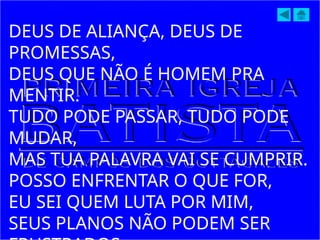 DEUS DE ALIANÇA, DEUS DE
PROMESSAS,
DEUS QUE NÃO É HOMEM PRA
MENTIR.
TUDO PODE PASSAR, TUDO PODE
MUDAR,
MAS TUA PALAVRA VAI SE CUMPRIR.
POSSO ENFRENTAR O QUE FOR,
EU SEI QUEM LUTA POR MIM,
SEUS PLANOS NÃO PODEM SER
 