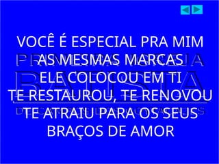 VOCÊ É ESPECIAL PRA MIM
AS MESMAS MARCAS
ELE COLOCOU EM TI
TE RESTAUROU, TE RENOVOU
TE ATRAIU PARA OS SEUS
BRAÇOS DE AMOR
 