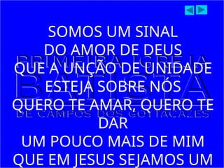 SOMOS UM SINAL
DO AMOR DE DEUS
QUE A UNÇÃO DE UNIDADE
ESTEJA SOBRE NÓS
QUERO TE AMAR, QUERO TE
DAR
UM POUCO MAIS DE MIM
QUE EM JESUS SEJAMOS UM
 