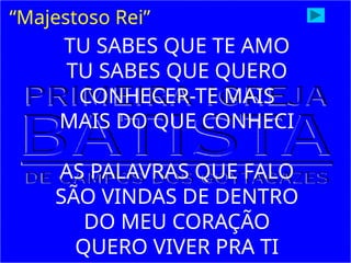 “Majestoso Rei”
TU SABES QUE TE AMO
TU SABES QUE QUERO
CONHECER-TE MAIS
MAIS DO QUE CONHECI
AS PALAVRAS QUE FALO
SÃO VINDAS DE DENTRO
DO MEU CORAÇÃO
QUERO VIVER PRA TI
 