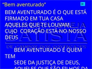 “Bem aventurado”
BEM AVENTURADO É O QUE ESTÁ
FIRMADO EM TUA CASA
AQUELES QUE TE LOUVAM,
CUJO CORAÇÃO ESTÁ NO NOSSO
DEUS
BEM AVENTURADO É QUEM
TEM
SEDE DA JUSTIÇA DE DEUS,
 