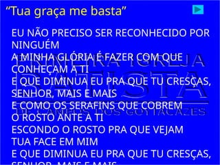 “Tua graça me basta”
EU NÃO PRECISO SER RECONHECIDO POR
NINGUÉM
A MINHA GLÓRIA É FAZER COM QUE
CONHEÇAM A TI
E QUE DIMINUA EU PRA QUE TU CRESÇAS,
SENHOR, MAIS E MAIS
E COMO OS SERAFINS QUE COBREM
O ROSTO ANTE A TI
ESCONDO O ROSTO PRA QUE VEJAM
TUA FACE EM MIM
E QUE DIMINUA EU PRA QUE TU CRESÇAS,
 